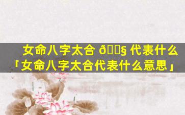 女命八字太合 🐧 代表什么「女命八字太合代表什么意思」
